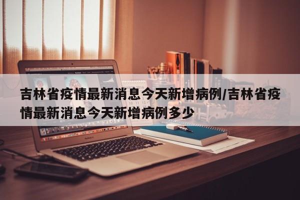 吉林省疫情最新消息今天新增病例/吉林省疫情最新消息今天新增病例多少