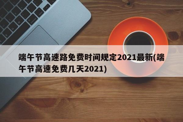 端午节高速路免费时间规定2021最新(端午节高速免费几天2021)