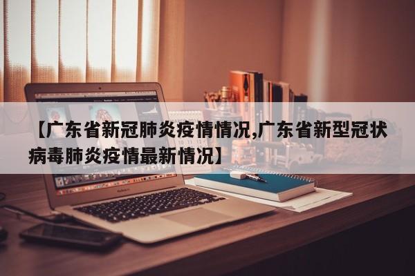 【广东省新冠肺炎疫情情况,广东省新型冠状病毒肺炎疫情最新情况】