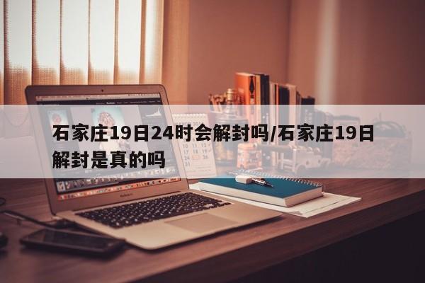 石家庄19日24时会解封吗/石家庄19日解封是真的吗