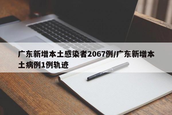 广东新增本土感染者2067例/广东新增本土病例1例轨迹