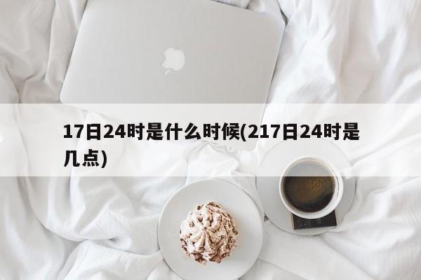 17日24时是什么时候(217日24时是几点)