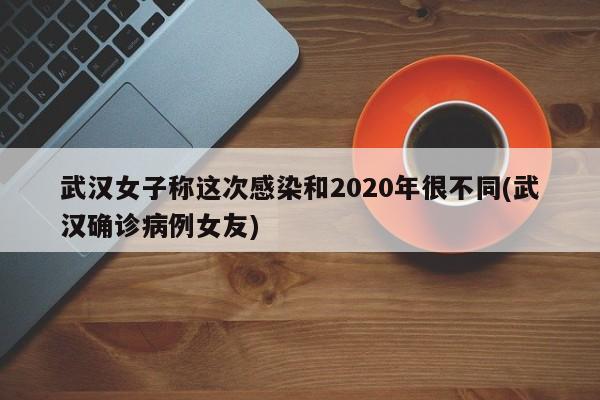 武汉女子称这次感染和2020年很不同(武汉确诊病例女友)