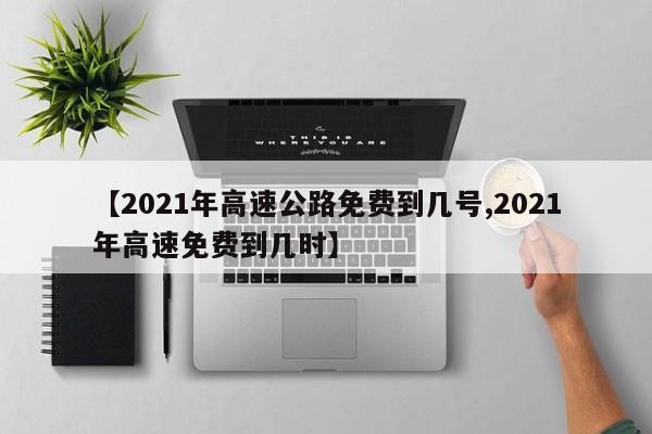 【2021年高速公路免费到几号,2021年高速免费到几时】