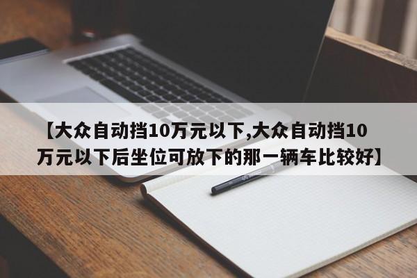 【大众自动挡10万元以下,大众自动挡10万元以下后坐位可放下的那一辆车比较好】