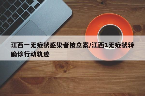 江西一无症状感染者被立案/江西1无症状转确诊行动轨迹
