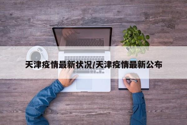 天津疫情最新状况/天津疫情最新公布