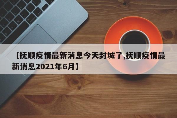 【抚顺疫情最新消息今天封城了,抚顺疫情最新消息2021年6月】