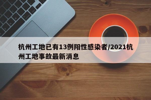 杭州工地已有13例阳性感染者/2021杭州工地事故最新消息