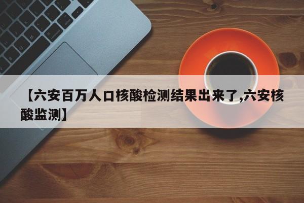 【六安百万人口核酸检测结果出来了,六安核酸监测】