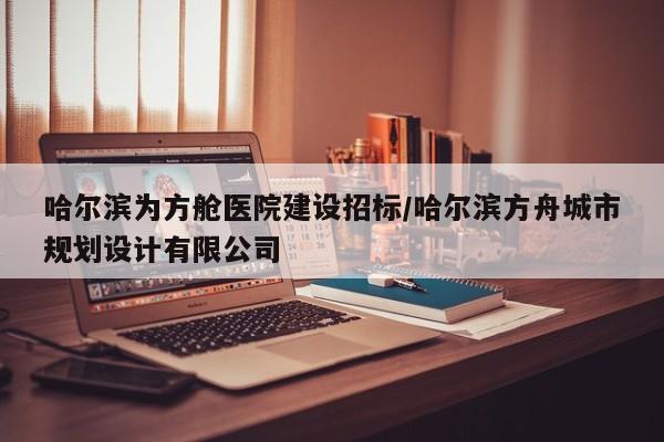 哈尔滨为方舱医院建设招标/哈尔滨方舟城市规划设计有限公司