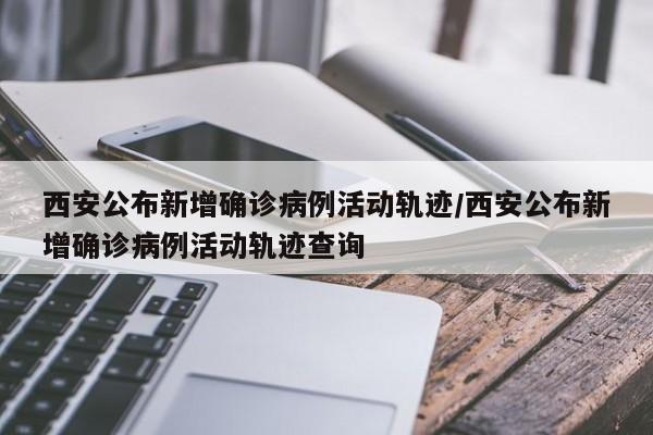 西安公布新增确诊病例活动轨迹/西安公布新增确诊病例活动轨迹查询
