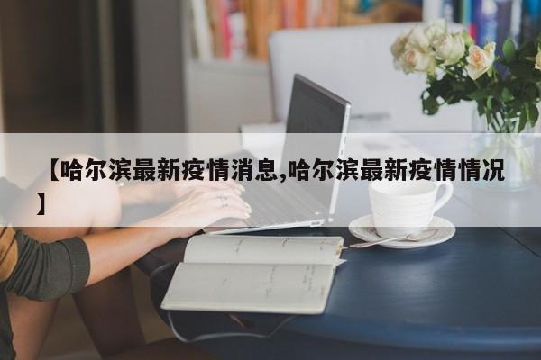 【哈尔滨最新疫情消息,哈尔滨最新疫情情况】