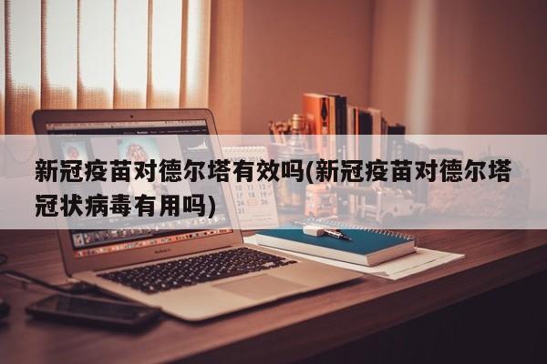 新冠疫苗对德尔塔有效吗(新冠疫苗对德尔塔冠状病毒有用吗)