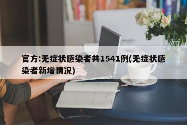 官方:无症状感染者共1541例(无症状感染者新增情况)