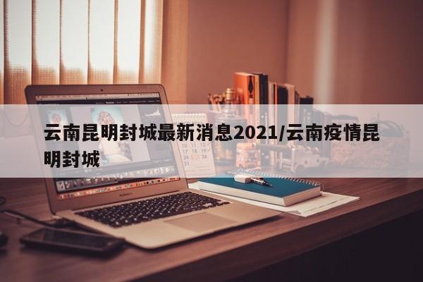 云南昆明封城最新消息2021/云南疫情昆明封城