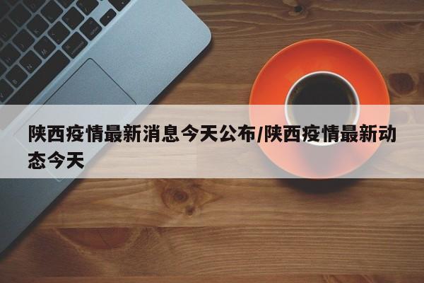 陕西疫情最新消息今天公布/陕西疫情最新动态今天