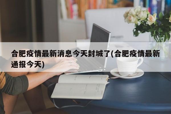 合肥疫情最新消息今天封城了(合肥疫情最新通报今天)