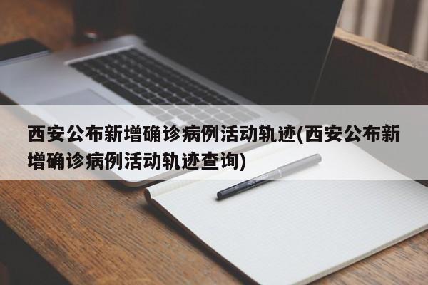 西安公布新增确诊病例活动轨迹(西安公布新增确诊病例活动轨迹查询)