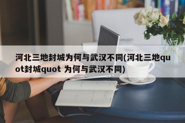 河北三地封城为何与武汉不同(河北三地quot封城quot 为何与武汉不同)