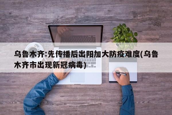 乌鲁木齐:先传播后出阳加大防疫难度(乌鲁木齐市出现新冠病毒)