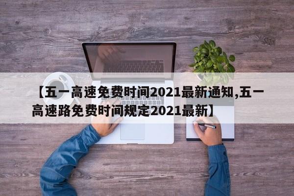 【五一高速免费时间2021最新通知,五一高速路免费时间规定2021最新】