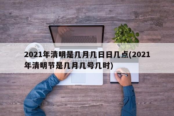 2021年清明是几月几日日几点(2021年清明节是几月几号几时)