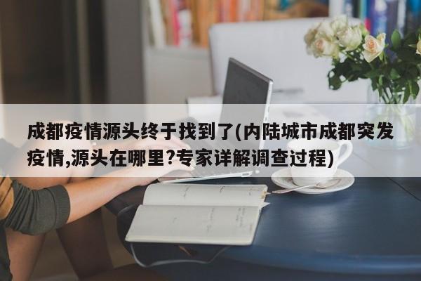 成都疫情源头终于找到了(内陆城市成都突发疫情,源头在哪里?专家详解调查过程)