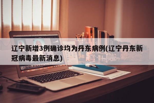 辽宁新增3例确诊均为丹东病例(辽宁丹东新冠病毒最新消息)