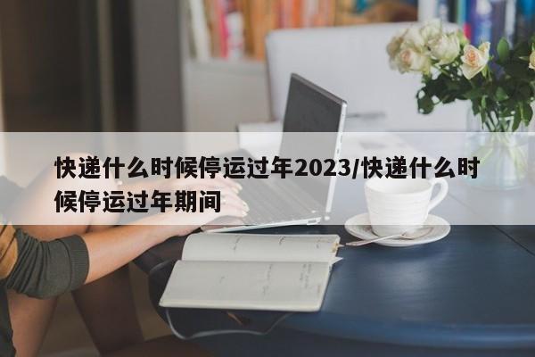 快递什么时候停运过年2023/快递什么时候停运过年期间