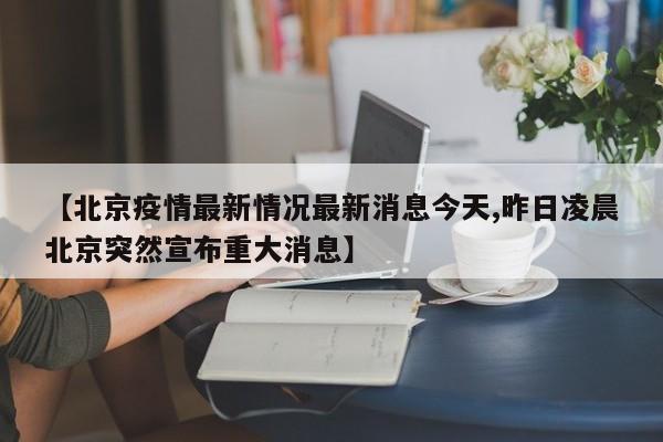 【北京疫情最新情况最新消息今天,昨日凌晨北京突然宣布重大消息】