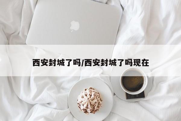 西安封城了吗/西安封城了吗现在