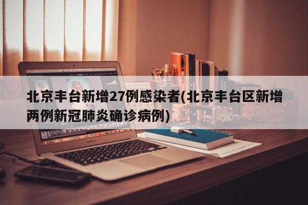 北京丰台新增27例感染者(北京丰台区新增两例新冠肺炎确诊病例)