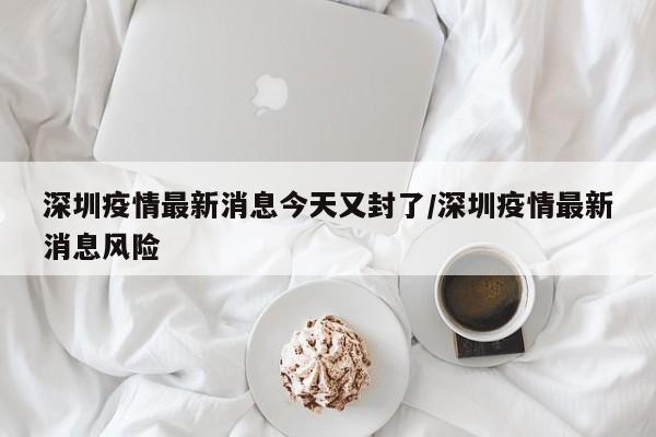 深圳疫情最新消息今天又封了/深圳疫情最新消息风险