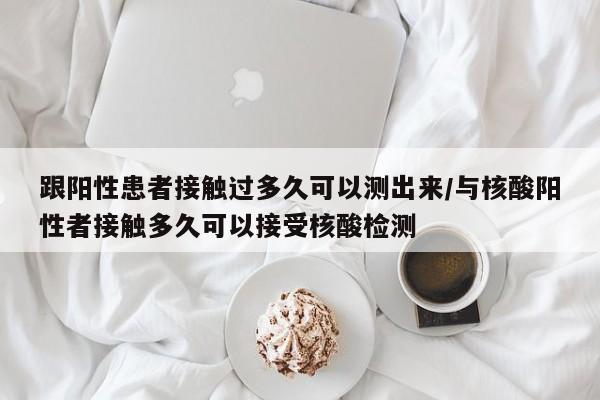 跟阳性患者接触过多久可以测出来/与核酸阳性者接触多久可以接受核酸检测
