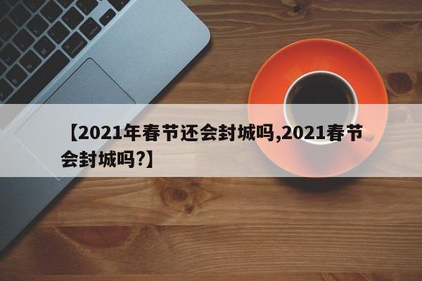 【2021年春节还会封城吗,2021春节会封城吗?】