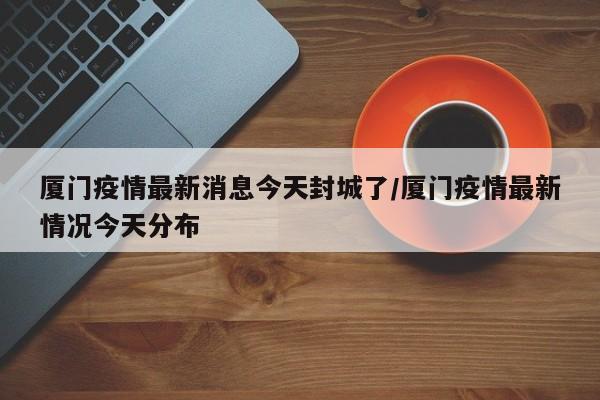 厦门疫情最新消息今天封城了/厦门疫情最新情况今天分布