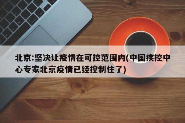 北京:坚决让疫情在可控范围内(中国疾控中心专家北京疫情已经控制住了)