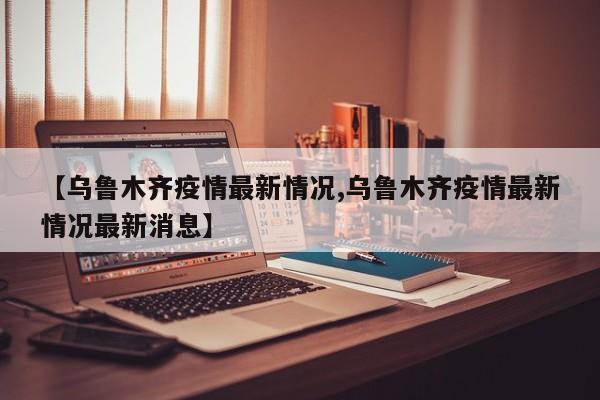 【乌鲁木齐疫情最新情况,乌鲁木齐疫情最新情况最新消息】