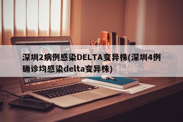 深圳2病例感染DELTA变异株(深圳4例确诊均感染delta变异株)