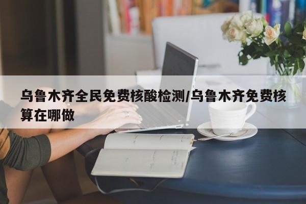 乌鲁木齐全民免费核酸检测/乌鲁木齐免费核算在哪做