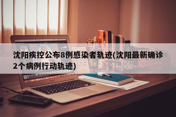 沈阳疾控公布8例感染者轨迹(沈阳最新确诊2个病例行动轨迹)