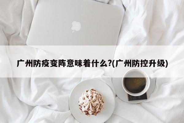 广州防疫变阵意味着什么?(广州防控升级)