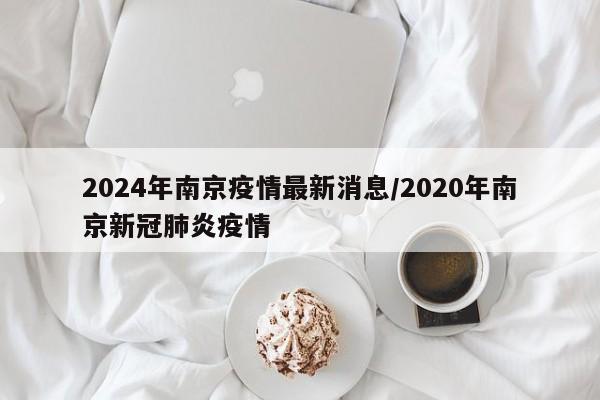 2024年南京疫情最新消息/2020年南京新冠肺炎疫情