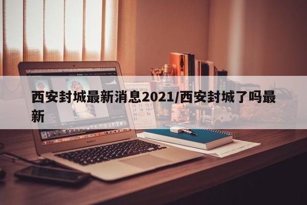 西安封城最新消息2021/西安封城了吗最新