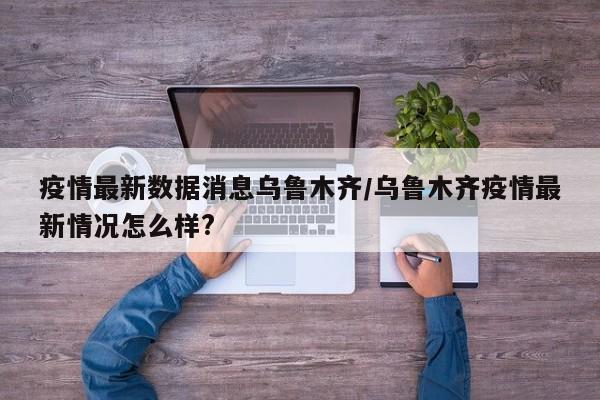 疫情最新数据消息乌鲁木齐/乌鲁木齐疫情最新情况怎么样?