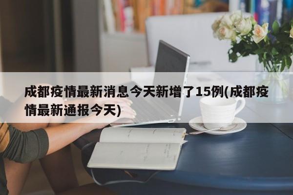 成都疫情最新消息今天新增了15例(成都疫情最新通报今天)