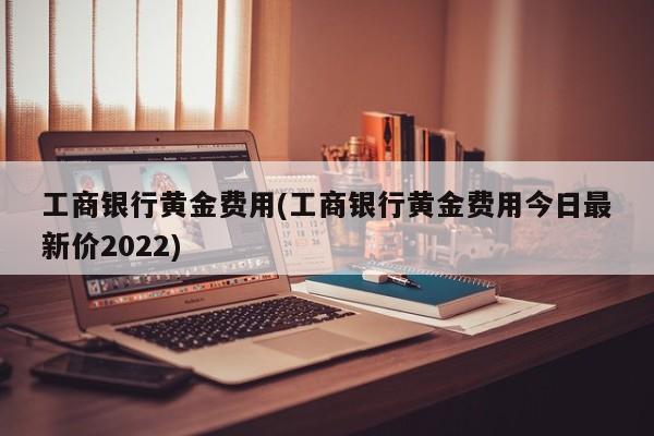 工商银行黄金费用(工商银行黄金费用今日最新价2022)