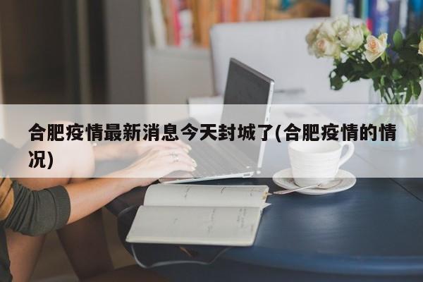合肥疫情最新消息今天封城了(合肥疫情的情况)