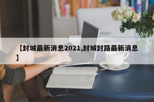 【封城最新消息2021,封城封路最新消息】